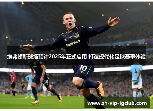 埃弗顿新球场预计2025年正式启用 打造现代化足球赛事体验