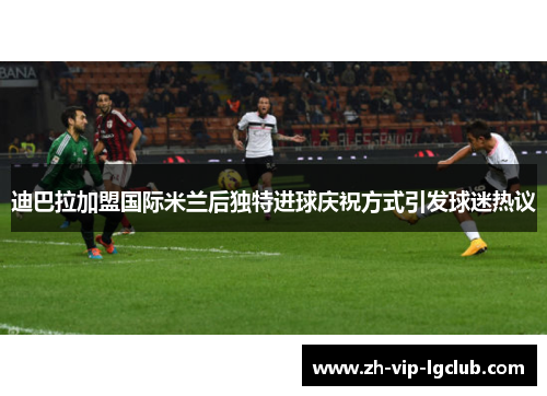 迪巴拉加盟国际米兰后独特进球庆祝方式引发球迷热议