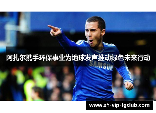 阿扎尔携手环保事业为地球发声推动绿色未来行动 阿扎尔携手环保事业为地球发声推动绿色未来行动