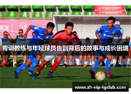 青训教练与年轻球员告别背后的故事与成长困境 青训教练与年轻球员告别背后的故事与成长困境